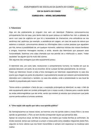 AGRUPAMENTO DE ESCOLAS DA QUINTA DO CONDE

                                   EBI DA QUINTA DO CONDE

                             CURSO EFA – NÍVEL SECUNDÁRIO




3. Telemóveis

Hoje em dia praticamente já ninguém vive sem um telemóvel. Podemos comunicarmo-nos
principalmente fora de casa, pois dentro dela há quem possua um telefone fixo; tem a utilidade de
servir num caso de urgência em que há a necessidade de chamarmos uma ambulância se nos
sentirmos mal, pedirmos, por exemplo, a assistência em viagem, em caso de avaria da viatura que
estamos a conduzir, comunicarmos atrasos ou informações úteis a outras pessoas que aguardem
por nós, temos a possibilidade de, em qualquer momento, sabermos notícias dos nossos familiares
e amigos, trocarmos mensagens escritas, e ainda, através dos telemóveis que possuem essa
funcionalidade, fazermos uma vídeo chamada que nos permite ver o interlocutor e, assim, “matar
saudades” de alguém que há muito não víamos.
São algumas das vantagens que este equipamento possui.


O telemóvel veio, por outro lado, revolucionar o comportamento humano, na medida em que as
pessoas deixaram, em parte, de se encontrar, de ter o prazer de falar pessoalmente, de conviver.
Falam por telemóvel, trocam a toda a hora mensagens por telemóvel, especialmente no caso dos
jovens que chegam ao ponto de prejudicar o aproveitamento escolar por estarem permanentemente
distraídos com o telemóvel e, também, no caso dos adultos, onde a produtividade no seu local de
trabalho é prejudicada pelo mesmo motivo.


Temos ainda a considerar o facto de que, a exposição prolongada ao telemóvel, ou seja, o fato de
este equipamento estar em contato prolongado com o nosso ouvido, é danosa para a saúde devido
às ondas eletromagnéticas que ele emite, sendo que existem já estudos que comprovam que pode
ocorrer perda auditiva e tumores cerebrais.




4. “Uma nação vale aquilo que vale a sua opinião pública”


Se menosprezarmos as nossas raízes, se tivermos uma má opinião sobre o nosso País e, se essa
opinião se generalizar, o País vai sem dúvida corresponder àquilo que pensamos dele.
Apesar da conjuntura atual, da falta de emprego, da miséria que muitas famílias já confrontam, da
dívida nacional, temos que continuar a cumprir a nossa parte como cidadãos integrantes deste País,
segundo os bons valores que nos foram transmitidos e sempre com esperança na mudança para
melhor.
 