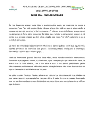 AGRUPAMENTO DE ESCOLAS DA QUINTA DO CONDE

                                  EBI DA QUINTA DO CONDE

                            CURSO EFA – NÍVEL SECUNDÁRIO




Se nos deixarmos arrastar pelos fatos e acontecimentos atuais, se cruzarmos os braços e
pensarmos: “este País está perdido, já não há nada a fazer, isto está um caos, é só corrupção, a
pobreza não para de aumentar, onde iremos parar…”, estamos a ser destrutivos e acabamos por
nos comportar da forma como pensamos. Se todos, ou a maioria, se comportarem segundo a má
opinião e as crenças nefastas que têm sobre a nação, esta nação “vai valer” exatamente o que a
sociedade pensa dela.


Os meios de comunicação social exercem influência na opinião pública, sendo que alguns deles,
fazendo prevalecer os interesses dos grupos económico-políticos, manipulam a informação,
transmitindo a opinião desse mesmo grupo.


Todas as informações que são passadas pelos media, desde notícias nacionais e internacionais,
publicidade e propaganda, cinema, documentários, após a interpretação que cada um faz delas, de
acordo com as suas crenças, com a sua ética e com a sua opinião pré-formada, geram
comportamentos individuais que contribuem positiva ou negativamente para o bem estar de cada um
e para o bem estar da sociedade de que faz parte.


Na minha opinião, Fernando Pessoa, refere-se ao conjunto de comportamentos dos cidadãos de
uma nação, segundo as suas opiniões, crenças e ética. A nação é o que as pessoas fazem dela,
uma vez que é composta por grupos de cidadãos que, segundo os seus comportamentos, a edificam
ou a destroem.
 
