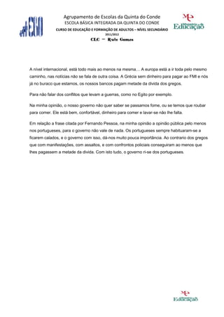 Agrupamento de Escolas da Quinta do Conde
                   ESCOLA BÁSICA INTEGRADA DA QUINTA DO CONDE
              CURSO DE EDUCAÇÃO E FORMAÇÃO DE ADULTOS – NÍVEL SECUNDÁRIO
                                         2011/2012
                                 CLC – Rute Gomes




A nível internacional, está todo mais ao menos na mesma… A europa está a ir toda pelo mesmo
caminho, nas notícias não se fala de outra coisa. A Grécia sem dinheiro para pagar ao FMI e nós
já no buraco que estamos, os nossos bancos pagam metade da divida dos gregos.

Para não falar dos conflitos que levam a guerras, como no Egito por exemplo.

Na minha opinião, o nosso governo não quer saber se passamos fome, ou se temos que roubar
para comer. Ele está bem, confortável, dinheiro para comer e lavar-se não lhe falta.

Em relação a frase citada por Fernando Pessoa, na minha opinião a opinião pública pelo menos
nos portugueses, para o governo não vale de nada. Os portugueses sempre habituaram-se a
ficarem calados, e o governo com isso, dá-nos muito pouca importância. Ao contrario dos gregos
que com manifestações, com assaltos, e com confrontos policiais conseguiram ao menos que
lhes pagassem a metade da divida. Com isto tudo, o governo ri-se dos portugueses.
 