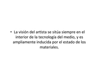  
•  La	
  visión	
  del	
  ar5sta	
  se	
  sitúa	
  siempre	
  en	
  el	
  
interior	
  de	
  la	
  tecnología	
  del	
  medio,	
  y	
  es	
  
ampliamente	
  inducida	
  por	
  el	
  estado	
  de	
  los	
  
materiales.	
  
 