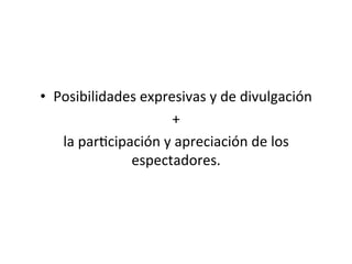 •  Posibilidades	
  expresivas	
  y	
  de	
  divulgación	
  	
  
+	
  	
  
la	
  par5cipación	
  y	
  apreciación	
  de	
  los	
  
espectadores.	
  	
  
 