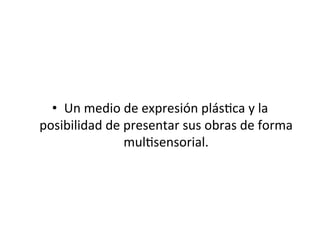 •  Un	
  medio	
  de	
  expresión	
  plás5ca	
  y	
  la	
  
posibilidad	
  de	
  presentar	
  sus	
  obras	
  de	
  forma	
  
mul5sensorial.	
  	
  
 