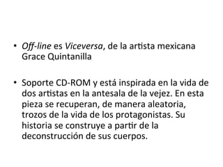 •  Oﬀ-­‐line	
  es	
  Viceversa,	
  de	
  la	
  ar5sta	
  mexicana	
  
Grace	
  Quintanilla	
  	
  
	
  
•  Soporte	
  CD-­‐ROM	
  y	
  está	
  inspirada	
  en	
  la	
  vida	
  de	
  
dos	
  ar5stas	
  en	
  la	
  antesala	
  de	
  la	
  vejez.	
  En	
  esta	
  
pieza	
  se	
  recuperan,	
  de	
  manera	
  aleatoria,	
  
trozos	
  de	
  la	
  vida	
  de	
  los	
  protagonistas.	
  Su	
  
historia	
  se	
  construye	
  a	
  par5r	
  de	
  la	
  
deconstrucción	
  de	
  sus	
  cuerpos.	
  	
  
	
  
 