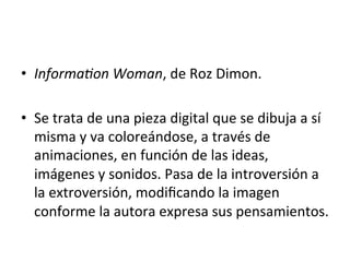 •  Informa4on	
  Woman,	
  de	
  Roz	
  Dimon.	
  	
  
•  Se	
  trata	
  de	
  una	
  pieza	
  digital	
  que	
  se	
  dibuja	
  a	
  sí	
  
misma	
  y	
  va	
  coloreándose,	
  a	
  través	
  de	
  
animaciones,	
  en	
  función	
  de	
  las	
  ideas,	
  
imágenes	
  y	
  sonidos.	
  Pasa	
  de	
  la	
  introversión	
  a	
  
la	
  extroversión,	
  modiﬁcando	
  la	
  imagen	
  
conforme	
  la	
  autora	
  expresa	
  sus	
  pensamientos.	
  	
  
 
