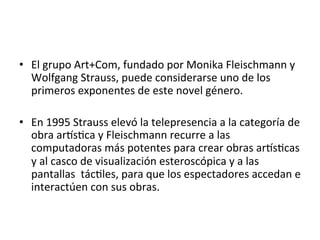 •  El	
  grupo	
  Art+Com,	
  fundado	
  por	
  Monika	
  Fleischmann	
  y	
  
Wolfgang	
  Strauss,	
  puede	
  considerarse	
  uno	
  de	
  los	
  
primeros	
  exponentes	
  de	
  este	
  novel	
  género.	
  	
  
	
  
•  En	
  1995	
  Strauss	
  elevó	
  la	
  telepresencia	
  a	
  la	
  categoría	
  de	
  
obra	
  arAs5ca	
  y	
  Fleischmann	
  recurre	
  a	
  las	
  
computadoras	
  más	
  potentes	
  para	
  crear	
  obras	
  arAs5cas	
  
y	
  al	
  casco	
  de	
  visualización	
  esteroscópica	
  y	
  a	
  las	
  
pantallas	
  	
  tác5les,	
  para	
  que	
  los	
  espectadores	
  accedan	
  e	
  
interactúen	
  con	
  sus	
  obras.	
  	
  
 