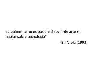  
	
  
actualmente	
  no	
  es	
  posible	
  discu5r	
  de	
  arte	
  sin	
  
hablar	
  sobre	
  tecnología”	
  	
  
-­‐Bill	
  Viola	
  (1993)	
  
 