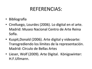 REFERENCIAS:	
  
•  Bibliogra[a	
  
•  Cirelluego,	
  Lourdes	
  (2006).	
  Lo	
  digital	
  en	
  el	
  arte.	
  
Madrid:	
  Museo	
  Nacional	
  Centro	
  de	
  Arte	
  Reina	
  
So[a.	
  
•  Kuspit,Donald	
  (2006).	
  Arte	
  digital	
  y	
  videoarte:	
  
Transgrediendo	
  los	
  límites	
  de	
  la	
  representación.	
  
Madrid:	
  Círculo	
  de	
  Bellas	
  Artes	
  
•  Lieser,	
  Wolf	
  (2009).	
  Arte	
  Digital.	
  	
  Königswinter:	
  
H.F.Ullmann.	
  
 