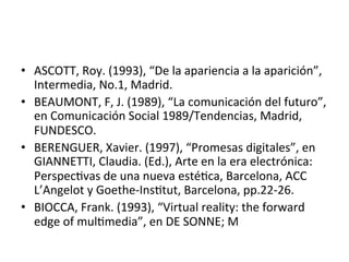 •  ASCOTT,	
  Roy.	
  (1993),	
  “De	
  la	
  apariencia	
  a	
  la	
  aparición”,	
  
Intermedia,	
  No.1,	
  Madrid.	
  	
  
•  BEAUMONT,	
  F,	
  J.	
  (1989),	
  “La	
  comunicación	
  del	
  futuro”,	
  
en	
  Comunicación	
  Social	
  1989/Tendencias,	
  Madrid,	
  
FUNDESCO.	
  	
  
•  BERENGUER,	
  Xavier.	
  (1997),	
  “Promesas	
  digitales”,	
  en	
  
GIANNETTI,	
  Claudia.	
  (Ed.),	
  Arte	
  en	
  la	
  era	
  electrónica:	
  
Perspec5vas	
  de	
  una	
  nueva	
  esté5ca,	
  Barcelona,	
  ACC	
  
L’Angelot	
  y	
  Goethe-­‐Ins5tut,	
  Barcelona,	
  pp.22-­‐26.	
  	
  
•  BIOCCA,	
  Frank.	
  (1993),	
  “Virtual	
  reality:	
  the	
  forward	
  
edge	
  of	
  mul5media”,	
  en	
  DE	
  SONNE;	
  M	
  	
  
 
