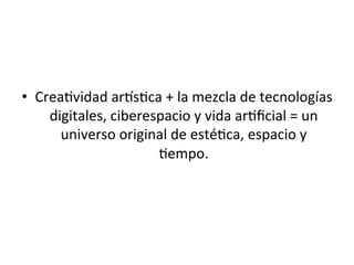 •  Crea5vidad	
  arAs5ca	
  +	
  la	
  mezcla	
  de	
  tecnologías	
  
digitales,	
  ciberespacio	
  y	
  vida	
  ar5ﬁcial	
  =	
  un	
  
universo	
  original	
  de	
  esté5ca,	
  espacio	
  y	
  
5empo.	
  	
  
	
  
 