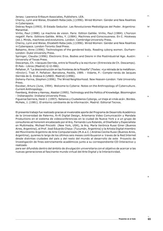 65Proyectos en el Aula
Cuader3
Jersey: Lawrence Erlbaum Associates, Publishers. LEA.
Cherny, Lynn and Weise, Elizabeth Reba (eds.) (1996). Wired Women: Gender and New Realities
in Cyberspace.
Debray Regis (1993). El Estado Seductor. Las Revoluciones Mediológicas del Poder. Argentina:
Manantial.
Virilio, Paul (1988). La machine de vision. Paris: Edition Galilée. Virilio, Paul (1984). L’horizon
negatif. Paris: Editions Galilée. Wilks, Y. (1984). Machines and Consciousness. En C. Hookway
(ed.). Minds, machines and evolutions. London: Cambridge University Press.
Cherny, Lynn and Weise, Elizabeth Reba (eds.) (1996). Wired Women: Gender and New Realities
in Cyberspace. London-Toronto:Seal Press.
Balsamo, Anne (1996). Technologies of the gendered body. Reading cyborg women. Durham-
London: Duke University Press.
Springer, Claudia (1996). Electronic Eros. Bodies and Desire in the Postindustrial Age. Austin:
University of Texas Press.
Descamps, Ch. «Jacques Derrida, entre la filosofía y la escritura» (Entrevista de Ch. Descamps).
El País - Libros (Madrid) l2-l2-l982.
Peñalver, P. “La desconstrucción en las fronteras de la filosofía” (Textes: «La retirada de la metáfora».
«Envío»). Trad. P. Peñalver. Barcelona, Paidós, 1989. - Vidarte, P.: Compte-rendu de Jacques
Derrida de G. Endoxa 6 (UNED. Madrid) (1996).
Doheny-Farina, Stephen (1996). The Wired Neighborhood. New Heaven-London: Yale University
Press.
Escobar, Arturo (June, 1994). Welcome to Cyberia: Notes on the Anthropology of Cyberculture.
Current Anthropology.
Feenberg, Andrew y Hannay, Alastair (1995). Technology and the Politics of Knowledge. Bloomington
- Indianapolis: Inidiana University Press.
Figueroa Sarriera, Heidi J. (1997). Netanos y Ciudadanos Cyborgs, un Viaje al «más acá». Bordes.
McHale, J. (1981). El entorno cambiante de la información. Madrid: Editorial Tecnos.
El presente trabajo fue realizado gracias al invalorable aporte del Programa de Desarrollo Académico
de la Universidad de Palermo, R+R Digital Design, Artemania Video Comunicación y Mandala
Productions en el sistema de videoconferencias en la ciudad de Nueva York y a un grupo de
consultores ad honorem encabezado por el Arq. Fernando Luis Rolando, el Diseñador y Especialista
en Multimedia. Michael Pinciotti (New York, USA), la Arq. María Verónica Russi Giner (Buenos
Aires, Argentina), el Prof. José Eduardo Chaya (Tucumán, Argentina) y la Artista Digital miembro
del Movimiento Argentino de Arte Computarizado (M.A.a.C.) Andrea Cecilia Russi (Buenos Aires,
Argentina), quienes lo largo de los últimos seis meses contribuyeron a traves de la Red Internet
desde distintas ciudades del país y del resto del mundo al desarrollo de este Proyecto de
Investigación de fines estrictamente académicos junto a su correspondiente CD-Interactivo y
realizado
para ser difundido dentro del ámbito de divulgación universitaria con el objetivo de acercar a las
nuevas generaciones al fascinante mundo virtual del Arte Digital y la Interactividad.
 