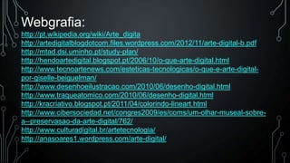 Webgrafia:
http://pt.wikipedia.org/wiki/Arte_digita
http://artedigitalblogdotcom.files.wordpress.com/2012/11/arte-digital-b.pdf
http://mtad.dsi.uminho.pt/study-plan/
http://hendoartedigital.blogspot.pt/2006/10/o-que-arte-digital.html
http://www.tecnoartenews.com/esteticas-tecnologicas/o-que-e-arte-digitalpor-giselle-beiguelman/
http://www.desenhoeilustracao.com/2010/06/desenho-digital.html
http://www.traqueatomico.com/2010/06/desenho-digital.html
http://kracriativo.blogspot.pt/2011/04/colorindo-lineart.html
http://www.cibersociedad.net/congres2009/es/coms/um-olhar-museal-sobrea--preservasao-da-arte-digital/762/
http://www.culturadigital.br/artetecnologia/
http://anasoares1.wordpress.com/arte-digital/

 