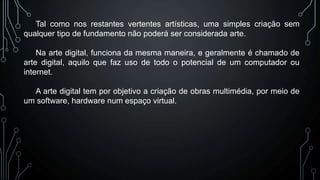 Tal como nos restantes vertentes artísticas, uma simples criação sem
qualquer tipo de fundamento não poderá ser considerada arte.

Na arte digital, funciona da mesma maneira, e geralmente é chamado de
arte digital, aquilo que faz uso de todo o potencial de um computador ou
internet.
A arte digital tem por objetivo a criação de obras multimédia, por meio de
um software, hardware num espaço virtual.

 