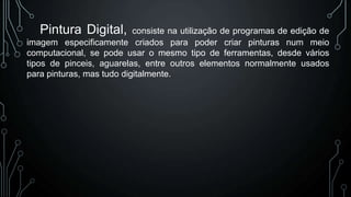 Pintura Digital,

consiste na utilização de programas de edição de
imagem especificamente criados para poder criar pinturas num meio
computacional, se pode usar o mesmo tipo de ferramentas, desde vários
tipos de pinceis, aguarelas, entre outros elementos normalmente usados
para pinturas, mas tudo digitalmente.

 