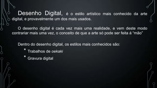 Desenho Digital,

é o estilo artístico mais conhecido da arte
digital, e provavelmente um dos mais usados.
O desenho digital é cada vez mais uma realidade, e vem deste modo
contrariar mais uma vez, o conceito de que a arte só pode ser feita á “mão”

Dentro do desenho digital, os estilos mais conhecidos são:

* Trabalhos de oekaki
* Gravura digital

 
