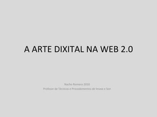 A ARTE DIXITAL NA WEB 2.0 Nacho Romero 2010 Profesor de Técnicas e Procedementos de Imaxe e Son 