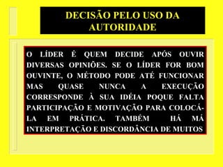 O LÍDER É QUEM DECIDE APÓS OUVIR
DIVERSAS OPINIÕES. SE O LÍDER FOR BOM
OUVINTE, O MÉTODO PODE ATÉ FUNCIONAR
MAS QUASE NUNCA A EXECUÇÃO
CORRESPONDE À SUA IDÉIA POQUE FALTA
PARTICIPAÇÃO E MOTIVAÇÃO PARA COLOCÁ-
LA EM PRÁTICA. TAMBÉM HÁ MÁ
INTERPRETAÇÃO E DISCORDÂNCIA DE MUITOS
DECISÃO PELO USO DA
AUTORIDADE
 