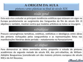 A ORIGEM DA AULA
pintura e artes plásticas no final do século XIX
visão geral
Esta	
  aula	
  visa	
  a	
  estudar	
  as	
  principais	
  tendências	
  esté2cas	
  que	
  estavam	
  em	
  vigor	
  na	
  
Europa	
   paralelamente	
   ao	
   surgimento	
   das	
   Vanguardas	
   do	
   ﬁm	
   do	
   século	
   XIX.	
   O	
  
obje2vo	
  é,	
  também,	
  mostrar	
  contra	
  que	
  modelos	
  ar@s2cos	
  os	
  Ismos	
  se	
  insurgem.	
  
estratégias
Procuro	
  convergências	
  temá2cas,	
  esté2cas,	
  es2lís2cas	
  e	
  ideológicas	
  entre	
  obras	
  
dos	
   pintores	
   rechaçados	
   pelos	
   vanguardistas	
   e	
   as	
   representações	
   feitas	
   nas	
  
manifestações	
  literárias	
  deste	
  período	
  –	
  notadamente	
  no	
  Parnasianismo.	
  
as etapas
Para	
   demonstrar	
   as	
   ideias	
   aventadas	
   acima,	
   proponho	
   o	
   estudo	
   de	
   pintores	
  
acadêmicos	
   da	
   segunda	
   metade	
   do	
   século	
   XIX,	
   dos	
   pré-­‐rafaelitas,	
   de	
   William-­‐
Adolphe	
  Bouguereau	
  [considerado	
  um	
  dos	
  maiores	
  pintores	
  europeus	
  do	
  século	
  
XIX]	
  e	
  do	
  Art	
  Nouveau.	
  
 