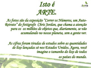 Isto é
                      ARTE.
 As fotos são da exposição “Correr os Números, um Auto-
Retrato” do fotógrafo Chris Jordan, que chama a atenção
    para os os milhões de objetos que, diariamente, se vão
           acumulando no nosso planeta, sem a gente ver.

  As cifras foram tiradas de estudos sobre as quantidades
    de lixo lançadas só nos Estados Unidos. Agora, você
                      imagine o tamanho do lixo de todos
                                      os países do mundo.
 