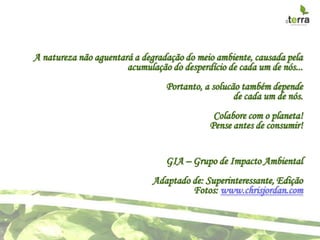 A natureza não aguentará a degradação do meio ambiente, causada pela
                       acumulação do desperdício de cada um de nós...
                                 Portanto, a solucão também depende
                                                   de cada um de nós.
                                              Colabore com o planeta!
                                             Pense antes de consumir!


                                 GIA – Grupo de Impacto Ambiental
                              Adaptado de: Superinteressante, Edição
                                       Fotos: www.chrisjordan.com
 