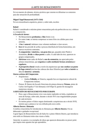 A ARTE DO RENACEMENTO
Foi un maestro do sfumato, técnica pictórica que consiste en difuminar os contornos
para dar sensación de profundidade.
Miguel Ángel Buonarroti (1475-1564)
Foi un extraordinario arquitecto, pintor e, sobre todo, escultor.
Rafael
Rafael é considerado o máximo pintor renacentista pola súa perfección na cor, o debuxo
e a composición.
A Escuela de Atenas:
• No Renacemento predomina a liña frente á cor.
• En canto á cor, se intenta compensar os tonos fríos cos cálidos para crear
armonía.
• A luz é natural; inténtase crear volumen mediante o claro oscuro.
• foco de luz procede de arriba e procura distribuila de forma homoxénea, sen
marcar excesivos contrastes.
• A composición é simétrica, cun gran eixo que, pasando entre Platón e
Aristóteles, divide en dúas partes o cadro. A cada lado do eixo, aparecen os
grupos compensados.
• Advírtese neste cadro de Rafael o uso da xeometría, tan apreciada polos
artistas renacentistas, que organiza o cadro mediante formas armónicas e
regulares.
• A perspectiva lineal creada a través da arquitectura que nos conduce ao punto
de fuga central (encima das cabezas dos dous filósofos) que volve a insistir na
idea de simetría e armonía.
Outros artistas del Cinquecento
• Arquitectura:
– Andrea Palladio, en Venecia, segundo foco en importancia cultural do
Cinquecento italiano.
• Pintura  Dentro da Escuela Veneciana de pintura destacou Tiziano, pintor de
Carlos I de España e V de Alemania e de Felipe II, quenes lle encargaron
numerosos retratos.
A DIFUSIÓN DO RENACEMENTO POR EUROPA
• Pese a que o Renacemento vive o seu maior esplendor en Italia, expándese ao
resto de Europa, sobre todo, durante o século XVI coas singularidades propias
de cada territorio.
• En moitos países o Gótico seguiu dominando a arquitectura ata o século XVII,
mentres que a pintura sí se veu influida polo novo estilo.
Alberto Durero. Alemania
A estética renacentista foi introducida en Alemania por Alberto Durero. Foi un
debuxante e grabador excepcional.
A gran figura do Renacemento fora de Italia foi o pintor Alberto Durero, que introduciu
este estilo en Alemania tralas súas viaxes a Italia.
Atención: os autores e os exemplos de obras que aparecen destacados no power point
que inspira estes apuntes hai que aprendelos.
 