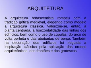 ARQUITETURA
A arquitetura renascentista rompeu com a
tradição gótica medieval, elegendo como modelo
a arquitetura clássica. Valorizou-se, então, a
planta centrada, a horizontalidade das linhas dos
edifícios, bem como o uso de cúpulas, do arco de
volta perfeita e das abóbadas de berço. Também
na decoração dos edifícios foi seguida a
inspiração clássica pela aplicação das ordens
arquitetônicas, dos frontões e dos grotescos.
 