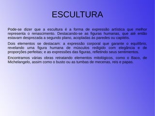 ESCULTURA
Pode-se dizer que a escultura é a forma de expressão artística que melhor
representa o renascimento. Destacando-se as figuras humanas, que até então
estavam desprezada a segundo plano, acopladas às paredes ou capitéis.
Dois elementos se destacam: a expressão corporal que garante o equilíbrio,
revelando uma figura humana de músculos redigido com elegância e de
proporções perfeitas; e as expressões das figuras, refletindo seus sentimentos.
Encontramos várias obras retratando elementos mitológicos, como o Baco, de
Michelangelo, assim como o busto ou as tumbas de mecenas, reis e papas.
 