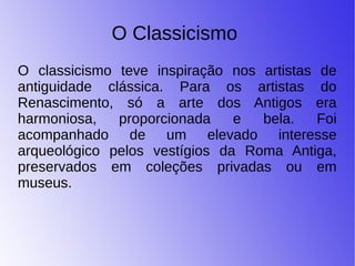 O Classicismo
O classicismo teve inspiração nos artistas de
antiguidade clássica. Para os artistas do
Renascimento, só a arte dos Antigos era
harmoniosa, proporcionada e bela. Foi
acompanhado de um elevado interesse
arqueológico pelos vestígios da Roma Antiga,
preservados em coleções privadas ou em
museus.
 