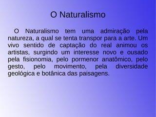 O Naturalismo
O Naturalismo tem uma admiração pela
natureza, a qual se tenta transpor para a arte. Um
vivo sentido de captação do real animou os
artistas, surgindo um interesse novo e ousado
pela fisionomia, pelo pormenor anatômico, pelo
gesto, pelo movimento, pela diversidade
geológica e botânica das paisagens.
 