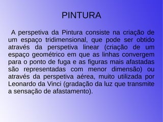 PINTURA
A perspetiva da Pintura consiste na criação de
um espaço tridimensional, que pode ser obtido
através da perspetiva linear (criação de um
espaço geométrico em que as linhas convergem
para o ponto de fuga e as figuras mais afastadas
são representadas com menor dimensão) ou
através da perspetiva aérea, muito utilizada por
Leonardo da Vinci (gradação da luz que transmite
a sensação de afastamento).
 