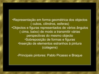 •Representação em forma geométrica dos objectos
( cubos, cilindros, esferas)
•Objectos e figuras representados de vários ângulos
( cima, baixo) de modo a transmitir várias
perspectivas do mesmo objecto
•Sobreposição de formas e figuras
•Inserção de elementos estranhos à pintura
(colagens)
-Principais pintores: Pablo Picasso e Braque
 