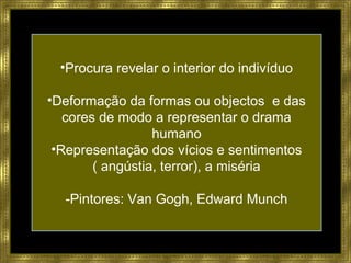 •Procura revelar o interior do indivíduo
•Deformação da formas ou objectos e das
cores de modo a representar o drama
humano
•Representação dos vícios e sentimentos
( angústia, terror), a miséria
-Pintores: Van Gogh, Edward Munch
 
