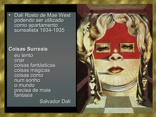 • Dalí Rosto de Mae WestDalí Rosto de Mae West
podendo ser utilizadopodendo ser utilizado
como apartamentocomo apartamento
surrealista 1934-1935surrealista 1934-1935
Coisas SurreaisCoisas Surreais
eu tentoeu tento
criarcriar
coisas fantásticascoisas fantásticas
coisas mágicascoisas mágicas
coisas comocoisas como
num sonhonum sonho
o mundoo mundo
precisa de maisprecisa de mais
fantasiafantasia
Salvador DalíSalvador Dalí
 