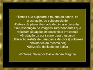 •Temas que exploram o mundo do sonho, da
alucinação, do subconsciente
•Defesa da plena liberdade de pintar e desenhar
•Representação de imagens surpreendentes que
reflectem situações impossíveis e irracionais
•Gradação da cor ( claro para o escuro)
•Utilização restrita de uma gama de cores( utiliza-se
tonalidades da mesma cor)
•Utilização da ilusão de óptica
-Pintores: Salvador Dali e Renée Magritte
 