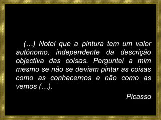 (…) Notei que a pintura tem um valor
autónomo, independente da descrição
objectiva das coisas. Perguntei a mim
mesmo se não se deviam pintar as coisas
como as conhecemos e não como as
vemos (…).
Picasso
 