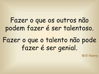 Fazer o que os outros não
podem fazer é ser talentoso.
Fazer o que o talento não pode
fazer é ser genial.
Will Henry
 