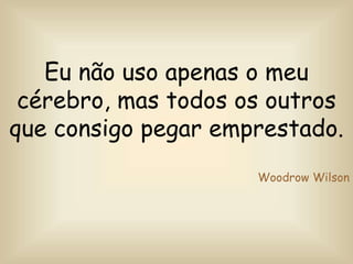 Eu não uso apenas o meu
cérebro, mas todos os outros
que consigo pegar emprestado.
Woodrow Wilson
 