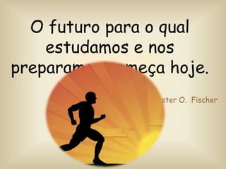 O futuro para o qual
estudamos e nos
preparamos começa hoje.
Chester O. Fischer
 