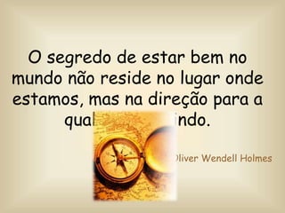 O segredo de estar bem no
mundo não reside no lugar onde
estamos, mas na direção para a
qual estamos indo.
Oliver Wendell Holmes
 