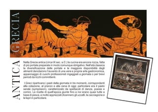 ANTICAGRECIA
Nella Grecia antica (circa IX sec. a.C.) la cucina era ancora rozza, fatta
di più portate preparate in modo comunque sbrigativo. Nell’età classica
la diversificazione delle portate e la maggiore disponibilità degli
alimenti denotarono l’avvento di una vera e propria arte gastronomica,
appannaggio di cuochi professionisti ingaggiati a giornata o per brevi
periodi da ricchi committenti.
I Greci ripartivano i pasti della giornata in tre momenti, corrispondenti
alla colazione, al pranzo e alla cena di oggi; particolare era il pasto
serale (sympósion), caratterizzato da spettacoli di danza, poesie e
comici. Le ricette di quell’epoca giunte fino a noi erano quasi tutte a
base di pesce, e molto apprezzati divennero gli uccelli, la cacciagione e
le lepri in particolare.
 