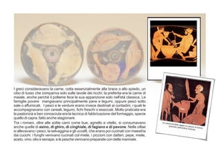 I greci consideravano la carne, cotta essenzialmente alla brace o allo spiedo, un
cibo di lusso che compariva solo sulle tavole dei ricchi; la preferita era la carne di
maiale, anche perché il pollame fece la sua apparizione solo nell'età classica. Le
famiglie povere mangiavano principalmente pane e legumi, oppure pesci sotto
sale o affumicati. I pesci e le verdure erano invece destinati ai contadini, i quali le
accompagnavano con cereali, legumi, fichi freschi o essiccati. Molto praticata era
la pastorizia e ben conosciuta era la tecnica di fabbricazione del formaggio, specie
quello di capra, fatto anche stagionare.
Un pescivendolo taglia un pezzo di tonno
(periodo dell’antica Grecia).
Tra i romani, oltre alle solite carni come bue, agnello e vitello, si consumavano
anche quelle di asino, di ghiro, di cinghiale, di fagiano e di pavone. Nelle villae
si allevavano i pesci, la selvaggina e gli uccelli, che erano poi cucinati con maestria
dai cuochi: i funghi venivano cucinati col miele; i piccioni con datteri, pepe, miele,
aceto, vino, olio e senape; e le pesche venivano preparate con delle marinate.
 