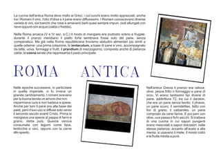 La cucina dell'antica Roma deve molto ai Greci, i cui cuochi erano molto apprezzati; anche
tra i Romani il vino, l'olio d'oliva e il pane erano diffusissimi. I Romani conoscevano diverse
varietà di vini, sia bianchi che rossi e amavano berli quasi sempre impuri, cioè allungati con
neve oppure con acqua (calda o fredda).
Nella Roma arcaica (V e IV sec. a.C.) il modo di mangiare era piuttosto sobrio e frugale;
durante il pranzo meridiano il piatto forte sembrava fosse solo del pane, senza
companatico. Ma già nella Roma repubblicana troviamo abitudini alimentari più simili a
quelle odierne: una prima colazione, lo ientaculum, a base di pane e vino, accompagnato
da latte, uova, formaggi e frutti; il prandium di mezzogiorno, composto anche di pietanze
calde; la coena serale che rappresenta il pasto principale.
Nelle epoche successive, in particolare
in quella imperiale, vi fu invece un
grande cambiamento. I romani avevano
per la buona tavola un amore che non
risparmiava cure e non badava a spese.
Anche per loro il pane era alla base dei
pasti, però il suo uso si diffuse solo verso
il secondo secolo avanti Cristo. Prima si
mangiava una specie di pappa di farro e
grano, detta puls. Questa veniva
consumata con legumi come fave,
lenticchie e ceci, oppure con la carne
allo spiedo.
ROMA ANTICA
Nell'antica Grecia il pranzo era veloce:
olive, pesce fritto o formaggio e pane di
orzo. Vi erano tantissimi tipi diversi di
pane, addirittura 72, tra cui il daraton,
che era un pane senza lievito; il phaios,
un pane scuro; il semidelites, fatto con
fior di grano; il caibanites, un pane
composto da varie farine. E poi pani con
olive, uva passa e fichi secchi. Si trattava
di una cucina in cui sapori pungenti
erano mescolati e sapori dolciastri: nelle
stesse pietanze, accanto all'aceto e alla
menta, si usavano il miele, il mosto cotto
e la frutta ridotta a purè.
 