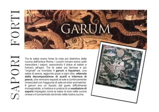 SAPORIFORTI
Tra le salse erano forse la nota più distintiva della
cucina dell'antica Roma; i cuochi romani erano soliti
mescolare i sapori, associando il dolce al salato e
l'amaro all'agro. Tra le salse più famose e più
"originali" va ricordato il garum o liquamen, una
salsa di pesce, aggiunta quasi a ogni cibo, ottenuta
dalla decomposizione di scarti e interiora di
pesce, che venivano esposti al sole e continuamente
rimescolati con l'aggiunta di sale ed erbe aromatiche.
Il garum era un liquido dal gusto difficilmente
immaginabile, si trattava in pratica di un esaltatore di
sapore impiegato come la salsa di soia nella cucina
cinese o il concentrato da brodo nella nostra cucina.
 