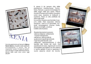 IL pesce è da sempre cibo delle
popolazioni mediterranee. Fenici,
Greci, Romani, e perciò immortalato fin
dalle origini nelle loro opere. Pitture
murali di Pompei ed Ercolano ricordano
come esso, assieme ai molluschi e
crostacei, fosse un cibo prelibato da
offrire agli ospiti
Un curioso mosaico pavimentale (I sec.
a.C.) detto «Non spazzato» (Xenia)
riproduce i resti di un banchetto, tra i
quali campeggiano diverse chele,
alcune conchiglie, una lisca
e delle code di pesce.
Uno dei gastronomi più famosi fu Marco
Gavio Apicio, al quale è stato attribuito
erroneamente il mitico "De re
coquinaria" ovvero "In tema di cucina",
una raccolta di ricette dell'antica Roma,
alcune delle quali sono ancor oggi
attuali!!
XENIA
Queste decorazioni avevano
valenza religiosa: solitamente
i romani mangiavano
nell'atrium, stanza sotto la
quale erano sepolti gli antenati.
I resti dei pasti lasciati, così
raffigurati, rappresentavano il cibo
lasciato alle ombre dei morti, che
popolavano la casa, ragione per cui era
sconsigliato raccogliere ciò che cadeva
o veniva gettato a terra e spazzare il
suolo appena alzati da tavola.
 