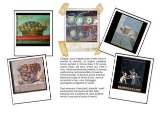 Ciliegie, uva e fragole erano molto comuni,
mentre le pesche, di origine persiana,
furono portate in Grecia dopo il IV secolo
avanti Cristo. Da bere, anche qui, c'era il
vino, che era la bevanda preferita, si beveva
caldo anche nei locali pubblici di mescita
(i thermopolia). Si beveva anche il kikeon,
bevanda a base di farina d'orzo, semi di
coriandolo e lino, vino, formaggio
grattugiato e foglioline di menta.
Essi amavano i banchetti, durante i quali i
partecipanti ricevevano la lista delle
pietanze che il padrone di casa avrebbe
servito (una prima forma di menù).
 