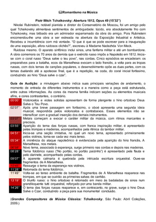 Romantismo na Música
Piotr Illitch Tchaikovsky: Abertura 1812, Opus 49 (15’32’’)
Nikolai Rubinstein, notável pianista e diretor do Conservatório de Moscou, foi um amigo pelo
qual Tchaikovsky alimentava sentimentos de ambiguidade: lúcido, era absolutamente frio com
Tchaikovsky, mas bêbado era um admirador esparramado da obra do amigo. Pois Rubinstein
encomendou-lhe uma obra a ser estreada na abertura da Exposição Industrial e Artística.
Recebeu a incumbência com má vontade. “O que é que se pode escrever para a inauguração
de uma exposição, afora ruidosos clichês?”, escreveu à Madame Nadezhda Von Meck.
Ruidosa mesmo. O aparato sinfônico inclui sinos, uma fanfarra militar e até um bombardone.
A obra comemora os 70 anos da derrota que o exército russo impôs a Napoleão em 1812. Inicia-
se com o coral russo “Deus salve o teu povo”, nas cordas. Cinco episódios se encadeiam: os
preparativos para a batalha, ecos da Marselhesa evocam o lado francês, a volta para as tropas
russas, com dois temas de canções populares, o desenvolvimento opõe as duas partes, com os
temas duelando até a apoteose final, que é a repetição, na coda, do coral inicial fortíssimo,
conduzindo ao hino “Deus salve o czar”.
Guia de Audição: a minutagem abaixo indica suas principais variações de andamento, o
momento de entrada de diferentes instrumentos e a maneira como a peça está estruturada,
entre outras informações. As cores da mesma família indicam seções ou elementos musicais
afins, e cores contrastantes, o contrário.
00’00’’ Violoncelos e violas solistas apresentam de forma plangente o hino ortodoxo Deus
Salva o Teu Povo.
02’07’’ Após uma breve passagem em fortíssimo, o oboé apresenta uma segunda ideia
musical, respondida pelos violoncelos e contrabaixos. Esses elementos irão se
intensificar com a gradual inserção dos demais instrumentos.
03’07’’ Metais começam a evocar o caráter militar da música, com ritmos marcantes e
precisos.
03’55’’ Aparição do tema das forças russas, com franca inspiração militar, é apresentado
pelas trompas e madeiras, acompanhados pela rítmica do tambor militar.
04’51’’ Inicia-se uma seção imitativa, no qual um novo tema, apresentado primeiramente
pelos violinos, torna-se cada vez mais tenso.
05’34’’ A iminência do ataque napoleônico é evidenciada pela aparição do hino francês, A
Marselhesa, nos metais.
06’59’’ Novo tema, associado à esperança, surge primeiro nas cordas e depois nas madeiras.
08’28’’ Tema folclórico russo (“No portão, no portão paizinho”) é apresentado pela flauta e
pelo clarinete, acompanhado pelas cordas.
09’07’’ A aparente calmaria é quebrada pela intricada escritura orquestral. Ouve-se
fragmentos de A Marselhesa.
10’45’’ Ressurge o tema da esperança nos violinos.
11’28’’ Retomada do tema folclórico.
11’49’’ Volta-se ao tenso ambiente de batalha. Fragmentos de A Marselhesa reaparece nas
trompas, em que se ouvirão as primeiras salvas de canhão.
13’19’’ O triunfo russo: o hino ortodoxo é retomado em meio às badaladas de sinos num
grandiloquente tutti orquestral, reforçado por uma banda militar.
14’26’’ O tema das forças russas reaparece e, em contracanto, no grave, surge o hino Deus
Salve o Czar, conduzindo a peça para sua monumental conclusão.
(Grandes Compositores da Música Clássica: Tchaikovsky. São Paulo: Abril Coleções,
2009.)
 