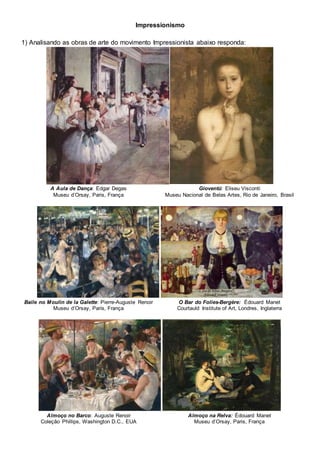 Impressionismo
1) Analisando as obras de arte do movimento Impressionista abaixo responda:
A Aula de Dança: Edgar Degas
Museu d’Orsay, Paris, França
Gioventú: Eliseu Visconti
Museu Nacional de Belas Artes, Rio de Janeiro, Brasil
Baile no Moulin de la Galette: Pierre-Auguste Renoir
Museu d’Orsay, Paris, França
O Bar do Folies-Bergère: Édouard Manet
Courtauld Institute of Art, Londres, Inglaterra
Almoço no Barco: Auguste Renoir
Coleção Phillips, Washington D.C., EUA
Almoço na Relva: Édouard Manet
Museu d’Orsay, Paris, França
 