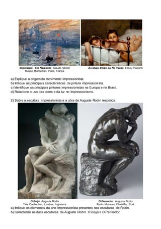 Impressão: Sol Nascente: Claude Monet
Musée Marmottan, Paris, França
As Duas Irmãs ou No Verão: Eliseu Visconti
a) Explique a origem do movimento impressionista.
b) Indique as principais características da pintura impressionista.
c) Identifique os principais pintores impressionistas na Europa e no Brasil.
d) Relacione o uso das cores e da luz no Impressionismo.
2) Sobre a escultura impressionista e a obra de Auguste Rodin responda:
O Beijo: Auguste Rodin
Tate Caollection, Londres, Inglaterra
O Pensador: Auguste Rodin
Rodin Museum, Filadélfia, EUA
a) Indique os elementos da arte impressionista presentes nas esculturas de Rodin.
b) Caracterize as duas esculturas de Auguste Rodin: O Beijo e O Pensador.
 