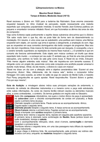 Impressionismo na Música
Maurice Ravel: Bolero
Tempo di Bolero, Moderato Assai (16’13)
Ravel escreveu o Bolero em 1928 para a bailarina Ida Rubinstein. Esse enorme crescendo
orquestral baseado no ritmo imutável da percussão, repete incessamente uma melodia
espanhola que conquistou popularidade imediata. O escritor francês Jean Echenoz publicou um
pequeno e encantador romance intitulado Ravel, em que ficcionaliza os últimos dez anos de vida
do compositor.
Veja como Echenoz capta poeticamente o espírito dessa subversiva obra-prima que é o Bolero:
“Ele sabe muito bem o que fez, não se pode falar de forma nem de desenvolvimento ou
modulação. Em resumo, é uma coisa que se autodestrói, uma partitura sem música, uma fábrica
orquestral sem objeto, um suicida cuja arma é apenas o alargamento, a ampliação do som. Algo
que as orquestras em seus concertos domingueiros não terão coragem de programar. Mas isso
tudo não tem importância. Esta música foi feita somente para ser dançada. A coreografia, a luz e
o cenário tornarão suportáveis as repetições da mesma frase musical. (...) O problema é que em
concerto ela funciona admiravelmente. Este objeto sem música conhece um triunfo que deixa
espantado todo mundo – a começar por seu autor. É verdade que, ao final de uma das primeiras
execuções, uma senhora no fundo da sala grita como louca. E Ravel diz ao irmão, Edouard:
‘Pelo menos alguém entendeu esta música’. Mas ele inquietou-se com tamanho sucesso. É
intrigante como um projeto tão pessimista como este conquista uma acolhida popular universal e
durante muito tempo. Afinal, diz ele mesmo, o Bolero é o vazio em música”.
“Ravel me disse um dia com a afetação série e objetiva característica dele: ‘Escrevi só uma
obra-prima: Bolero’. Mas, infelizmente, não há música nela’”, lembra o compositor Arthur
Honegger. Em outra ocasião, ao entrar no salão de jogo do cassino de Monte Carlo, o maestro
Paul Paray perguntou-lhe se queria apostar. Ravel respondeu-lhe: “Escrevi Bolero e ganhei.
Fico por aqui mesmo”.
Guia de Audição: a minutagem abaixo indica suas principais variações de andamento, o
momento de entrada de diferentes instrumentos e a maneira como a peça está estruturada,
entre outras informações. As cores da mesma família indicam seções ou elementos musicais
afins, e cores contrastantes, o contrário. Os termos grafados em negrito está no Glossário.
00’00’’ Após três compassos introdutórios, nos quais o motivo rítmico da peça é apresentado
na caixa-clara (com o discreto acompanhamento de cordas em pizzicato), a flauta
expõe o primeiro tema da peça.
01’02’’ Clarineta reexpõe o primeiro tema. Flauta soma-se ao acompanhamento rítmico.
01’54’’ Fagote expõe o segundo tema.
02’48’’ Clarineta piccolo reexpõe o segundo tema. A harpa soma-se ao acompanhamento.
03’42’’ Oboé d´amore retoma o primeiro tema. Fagotes somam-se ao acompanhamento.
04’34’’ Flauta e trompete com surdina reexpõem o primeiro tema.
05’26’’ Saxofone tenor retoma o segundo tema, reposto em seguida pelo saxofone sopranino.
07’11’’ O primeiro tema é retomado numa combinação de flautim, flauta (ambos tocam em
outra tonalidade), trompa e celesta.
08’02’’ Com o acompanhamento reforçado, oboé, oboé d´amore, corne-inglês e clarinetes
reexpõem o primeiro tema.
08’52’’ Trombone retoma o segundo tema, em uma das passagens mais difíceis do repertório
desse instrumento.
09’45’’ A peça chega à dinâmica forte. No acompanhamento, pela primeira vez violinos são
tocados com arco, enquanto as madeiras reexpõem o segundo tema.
 