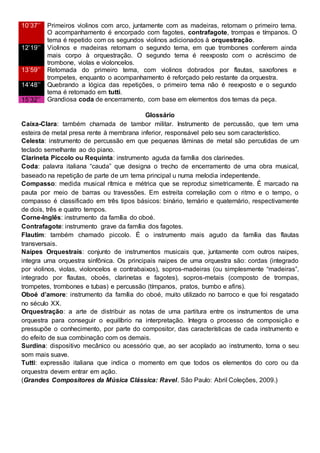 10’37’’ Primeiros violinos com arco, juntamente com as madeiras, retomam o primeiro tema.
O acompanhamento é encorpado com fagotes, contrafagote, trompas e tímpanos. O
tema é repetido com os segundos violinos adicionados à orquestração.
12’19’’ Violinos e madeiras retomam o segundo tema, em que trombones conferem ainda
mais corpo à orquestração. O segundo tema é reexposto com o acréscimo de
trombone, violas e violoncelos.
13’59’’ Retomada do primeiro tema, com violinos dobrados por flautas, saxofones e
trompetes, enquanto o acompanhamento é reforçado pelo restante da orquestra.
14’48’’ Quebrando a lógica das repetições, o primeiro tema não é reexposto e o segundo
tema é retomado em tutti.
15’32’’ Grandiosa coda de encerramento, com base em elementos dos temas da peça.
Glossário
Caixa-Clara: também chamada de tambor militar. Instrumento de percussão, que tem uma
esteira de metal presa rente à membrana inferior, responsável pelo seu som característico.
Celesta: instrumento de percussão em que pequenas lâminas de metal são percutidas de um
teclado semelhante ao do piano.
Clarineta Piccolo ou Requinta: instrumento aguda da família dos clarinedes.
Coda: palavra italiana “cauda” que designa o trecho de encerramento de uma obra musical,
baseado na repetição de parte de um tema principal u numa melodia indepentende.
Compasso: medida musical rítmica e métrica que se reproduz simetricamente. É marcado na
pauta por meio de barras ou travessões. Em estreita correlação com o ritmo e o tempo, o
compasso é classificado em três tipos básicos: binário, ternário e quaternário, respectivamente
de dois, três e quatro tempos.
Corne-Inglês: instrumento da família do oboé.
Contrafagote: instrumento grave da família dos fagotes.
Flautim: também chamado piccolo. É o instrumento mais agudo da família das flautas
transversais.
Naipes Orquestrais: conjunto de instrumentos musicais que, juntamente com outros naipes,
integra uma orquestra sinfônica. Os principais naipes de uma orquestra são: cordas (integrado
por violinos, violas, violoncelos e contrabaixos), sopros-madeiras (ou simplesmente “madeiras”,
integrado por flautas, oboés, clarinetas e fagotes), sopros-metais (composto de trompas,
trompetes, trombones e tubas) e percussão (tímpanos, pratos, bumbo e afins).
Oboé d’amore: instrumento da família do oboé, muito utilizado no barroco e que foi resgatado
no século XX.
Orquestração: a arte de distribuir as notas de uma partitura entre os instrumentos de uma
orquestra para conseguir o equilíbrio na interpretação. Integra o processo de composição e
pressupõe o conhecimento, por parte do compositor, das características de cada instrumento e
do efeito de sua combinação com os demais.
Surdina: dispositivo mecânico ou acessório que, ao ser acoplado ao instrumento, torna o seu
som mais suave.
Tutti: expressão italiana que indica o momento em que todos os elementos do coro ou da
orquestra devem entrar em ação.
(Grandes Compositores da Música Clássica: Ravel. São Paulo: Abril Coleções, 2009.)
 