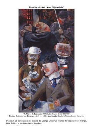 Neue Sachlichkeit “Nova Objetividade”
Os Pilares da Sociedade (1926) Autor: George Grosz 1893-1959
Técnica: Óleo sobre tela. Dimensões: 2,00 m x 1,08 m Localização: Staatliche Museen (Berlim, Alemanha)
Descreva os personagens do quadro de George Grosz “Os Pilares da Sociedade”: o Clérigo,
Líder Político, o Nacionalista e o Jornalista.
 